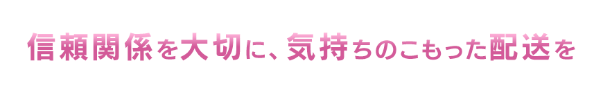 信頼関係を大切に、気持ちのこもった配送を